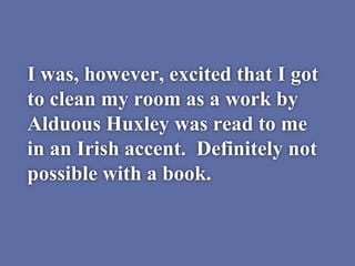 I was, however, excited that I got
to clean my room as a work by
Alduous Huxley was read to me
in an Irish accent. Definitely not
possible with a book.
 