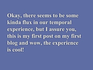 Okay, there seems to be some
kinda flux in our temporal
experience, but I assure you,
this is my first post on my first
blog and wow, the experience
is cool!
 