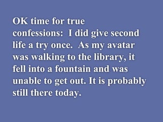 OK time for true
confessions: I did give second
life a try once. As my avatar
was walking to the library, it
fell into a fountain and was
unable to get out. It is probably
still there today.
 