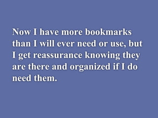 Now I have more bookmarks
than I will ever need or use, but
I get reassurance knowing they
are there and organized if I do
need them.
 