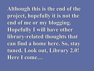 Although this is the end of the
project, hopefully it is not the
end of me or my blogging.
Hopefully I will have other
library-related thoughts that
can find a home here. So, stay
tuned. Look out, Library 2.0!
Here I come…
 