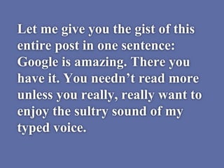 Let me give you the gist of this
entire post in one sentence:
Google is amazing. There you
have it. You needn’t read more
unless you really, really want to
enjoy the sultry sound of my
typed voice.
 