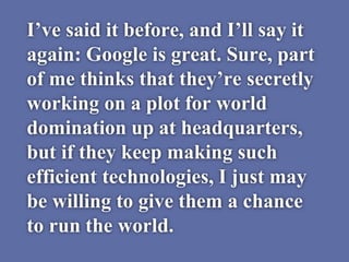 I’ve said it before, and I’ll say it
again: Google is great. Sure, part
of me thinks that they’re secretly
working on a plot for world
domination up at headquarters,
but if they keep making such
efficient technologies, I just may
be willing to give them a chance
to run the world.
 