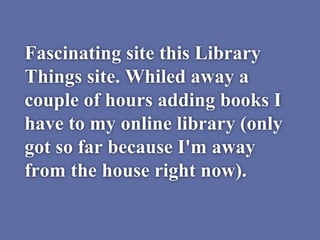 Fascinating site this Library
Things site. Whiled away a
couple of hours adding books I
have to my online library (only
got so far because I'm away
from the house right now).
 