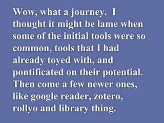 Wow, what a journey. I
thought it might be lame when
some of the initial tools were so
common, tools that I had
already toyed with, and
pontificated on their potential.
Then come a few newer ones,
like google reader, zotero,
rollyo and library thing.
 