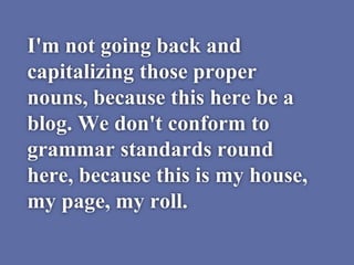 I'm not going back and
capitalizing those proper
nouns, because this here be a
blog. We don't conform to
grammar standards round
here, because this is my house,
my page, my roll.
 