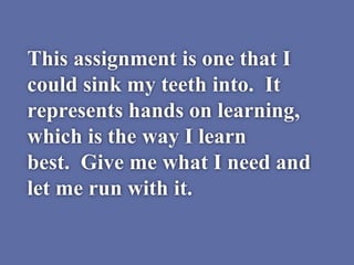 This assignment is one that I
could sink my teeth into. It
represents hands on learning,
which is the way I learn
best. Give me what I need and
let me run with it.
 