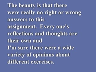 The beauty is that there
were really no right or wrong
answers to this
assignment. Every one's
reflections and thoughts are
their own and
I'm sure there were a wide
variety of opinions about
different exercises.
 