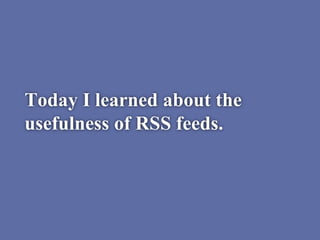 Today I learned about the
usefulness of RSS feeds.
 