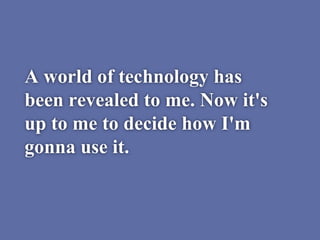 A world of technology has
been revealed to me. Now it's
up to me to decide how I'm
gonna use it.
 