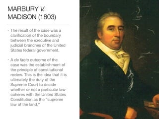 MARBURY V.
MADISON (1803)
• The result of the case was a
clariﬁcation of the boundary
between the executive and
judicial branches of the United
States federal government.

• A de facto outcome of the  
case was the establishment of
the principle of constitutional
review. This is the idea that it is
ultimately the duty of the
Supreme Court to decide
whether or not a particular law
coheres with the United States
Constitution as the “supreme
law of the land.”
 