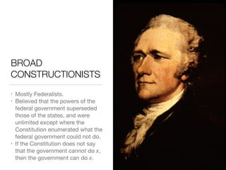 BROAD
CONSTRUCTIONISTS
• Mostly Federalists.

• Believed that the powers of the
federal government superseded
those of the states, and were
unlimited except where the
Constitution enumerated what the
federal government could not do.

• If the Constitution does not say
that the government cannot do x,
then the government can do x.
 