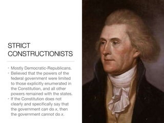STRICT
CONSTRUCTIONISTS
• Mostly Democratic-Republicans.

• Believed that the powers of the
federal government were limited
to those explicitly enumerated in
the Constitution, and all other
powers remained with the states.

• If the Constitution does not
clearly and speciﬁcally say that
the government can do x, then
the government cannot do x.
 