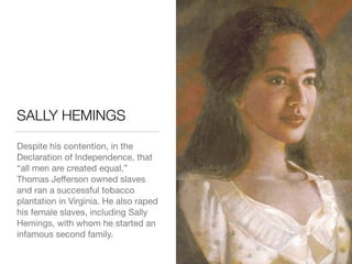 SALLY HEMINGS
Despite his contention, in the
Declaration of Independence, that
“all men are created equal,”
Thomas Jeﬀerson owned slaves
and ran a successful tobacco
plantation in Virginia. He also raped
his female slaves, including Sally
Hemings, with whom he started an
infamous second family.
 