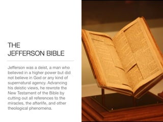 THE 
JEFFERSON BIBLE
Jeﬀerson was a deist, a man who
believed in a higher power but did
not believe in God or any kind of
supernatural agency. Advancing
his deistic views, he rewrote the
New Testament of the Bible by
cutting out all references to the
miracles, the afterlife, and other
theological phenomena.
 