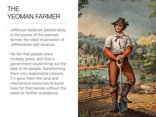 THE 
YEOMAN FARMER
• Jeﬀerson believed passionately
in the power of the yeoman
farmer, the ideal incarnation of
Jeﬀersonian self-reliance.

• He felt that people were
innately good, and that a
government could bring out the
best in its people, transforming
them into responsible citizens,
if it gave them the land and
mechanical resources to build
lives for themselves without the
need for further assistance.
 