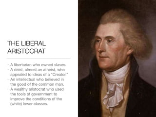 THE LIBERAL
ARISTOCRAT
• A libertarian who owned slaves.

• A deist, almost an atheist, who
appealed to ideas of a “Creator.”

• An intellectual who believed in
the good of the common man.

• A wealthy aristocrat who used
the tools of government to
improve the conditions of the
(white) lower classes.
 