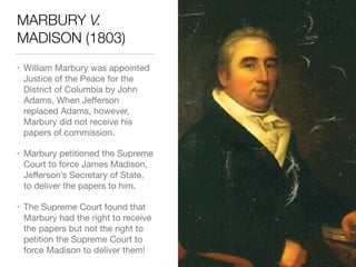 MARBURY V.
MADISON (1803)
• William Marbury was appointed
Justice of the Peace for the
District of Columbia by John
Adams. When Jeﬀerson
replaced Adams, however,
Marbury did not receive his
papers of commission.

• Marbury petitioned the Supreme
Court to force James Madison,
Jeﬀerson’s Secretary of State,
to deliver the papers to him.

• The Supreme Court found that
Marbury had the right to receive
the papers but not the right to
petition the Supreme Court to
force Madison to deliver them!
 