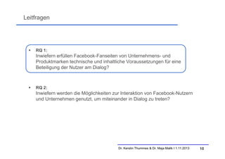 Leitfragen



RQ 1:

Inwiefern erfüllen Facebook-Fanseiten von Unternehmens- und
Produktmarken technische und inhaltliche Voraussetzungen für eine
Beteiligung der Nutzer am Dialog?



RQ 2:

Inwiefern werden die Möglichkeiten zur Interaktion von Facebook-Nutzern
und Unternehmen genutzt, um miteinander in Dialog zu treten?

Dr. Kerstin Thummes & Dr. Maja Malik I 1.11.2013

10

 
