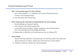 Zusammenfassung & Fazit


RQ 1: Voraussetzungen für einen Dialog
– sehr unterschiedlich v.a. Häufigkeit von Kommunikationsanreizen
– Themen nicht dialogorientiert
 eher Monolog oder Fassendtyp



RQ 2: Nutzung der Interaktionsmöglichkeiten für einen Dialog
– Nutzerbeteiligung insgesamt gering
– sehr wenige Unternehmensantworten
– vorhandene Kommunikation erfolgt respektvoll, ohne Kontroversen,
kurz und ohne Bezug auf grundlegende Werte
 Dialog eher im Rahmen von Kundenservice als von Marken-PR



Gesamtfazit:
– Zusammenhang zwischen Voraussetzung und Nutzung selten klar erkennbar
– wenig Interesse an Dialog seitens der Unternehmen und der Nutzer
 mögliche Ursachen: Risiken des Online-Dialogs

Dr. Kerstin Thummes & Dr. Maja Malik I 1.11.2013

21

 