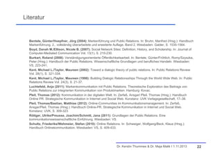 Literatur

Bentele, Günter/Hoepfner, Jörg (2004): Markenführung und Public Relations. In: Bruhn, Manfred (Hrsg.): Handbuch
Markenführung. 2., vollständig überarbeitete und erweiterte Auflage. Band 2. Wiesbaden: Gabler, S. 1535-1564.
Boyd, Danah M./Ellison, Nicole B. (2007): Social Network Sites: Definition, History, and Scholarship. In: Journal of
Computer-Mediated Communication Vol. 13(1), S. 210-230.
Burkart, Roland (2008): Verständigungsorientierte Öffentlichkeitsarbeit. In: Bentele, Günter/Fröhlich, Romy/Szyszka,
Peter (Hrsg.): Handbuch der Public Relations. Wissenschaftliche Grundlagen und berufliches Handeln. Wiesbaden:
VS, 223-241.
Kent, Michael L./Taylor, Maureen (2002): Toward a dialogic theory of public relations. In: Public Relations Review
Vol. 28(1), S. 321-334.
Kent, Michael L./Taylor, Maureen (1998): Building Dialogic Relationsships Through the World Wide Web. In: Public
Relations Review Vol. 24(3), S. 21-37.
Luchtefeld, Anja (2011): Markenkommunikation mit Public Relations. Theoretische Exploration des Beitrags von
Public Relations zur integrierten Kommunikation von Produktmarken. Hamburg: Kovac.
Pleil, Thomas (2012): Kommunikation in der digitalen Welt. In: Zerfaß, Ansgar/ Pleil, Thomas (Hrsg.): Handbuch
Online PR. Strategische Kommunikation in Internet und Social Web. Konstanz: UVK Verlagsgesellschaft, 17–38.
Pleil, Thomas/Bastian, Matthias (2012): Online-Communities im Kommunikationsmanagement. In: Zerfaß,
Ansgar/Pleil, Thomas (Hrsg.): Handbuch Online-PR. Strategische Kommunikation in Internet und Social Web.
Konstanz: UVK, S. 309-323.
Röttger, Ulrike/Preusse, Joachim/Schmitt, Jana (2011): Grundlagen der Public Relations. Eine
kommunikationswissenschaftliche Einführung. Wiesbaden: VS.
Schultz, Friederike/Wehmeier, Stefan (2010): Online Relations. In: Schweiger, Wolfgang/Beck, Klaus (Hrsg.):
Handbuch Onlinekommunikation. Wiesbaden: VS, S. 409-433.

Dr. Kerstin Thummes & Dr. Maja Malik I 1.11.2013

22

 