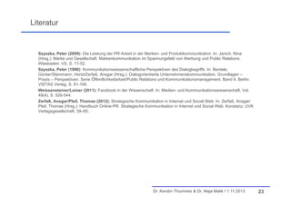 Literatur

Szyszka, Peter (2009): Die Leistung der PR-Arbeit in der Marken- und Produktkommunikation. In: Janich, Nina
(Hrsg.): Marke und Gesellschaft. Markenkommunikation im Spannungsfeld von Werbung und Public Relations.
Wiesbaden: VS, S. 17-52.
Szyszka, Peter (1996): Kommunikationswissenschaftliche Perspektiven des Dialogbegriffs. In: Bentele,
Günter/Steinmann, Horst/Zerfaß, Ansgar (Hrsg.): Dialogorientierte Unternehmenskommunikation. Grundlagen –
Praxis – Perspektiven. Serie Öffentlichkeitarbeit/Public Relations und Kommunikationsmanagement. Band 4. Berlin:
VISTAS Verlag, S. 81-106.
Weissensteiner/Leiner (2011): Facebook in der Wissenschaft. In: Medien- und Kommunikationswissenschaft, Vol.
49(4), S. 526-544.
Zerfaß, Ansgar/Pleil, Thomas (2012): Strategische Kommunikation in Internet und Social Web. In: Zerfaß, Ansgar/
Pleil, Thomas (Hrsg.): Handbuch Online-PR. Strategische Kommunikation in Internet und Social Web. Konstanz: UVK
Verlagsgesellschaft, 39–85..

Dr. Kerstin Thummes & Dr. Maja Malik I 1.11.2013

23

 
