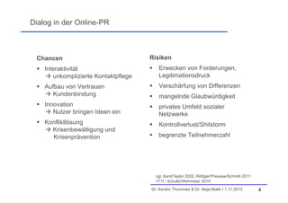 Dialog in der Online-PR

Chancen

Risiken

 Interaktivität
 unkomplizierte Kontaktpflege



Erwecken von Forderungen,
Legitimationsdruck

 Aufbau von Vertrauen
 Kundenbindung



Verschärfung von Differenzen



mangelnde Glaubwürdigkeit

 Innovation
 Nutzer bringen Ideen ein



privates Umfeld sozialer
Netzwerke

 Konfliktlösung
 Krisenbewältigung und
Krisenprävention



Kontrollverlust/Shitstorm



begrenzte Teilnehmerzahl

vgl. Kent/Taylor 2002; Röttger/Preusse/Schmitt 2011:
171f.; Schultz/Wehmeier 2010
Dr. Kerstin Thummes & Dr. Maja Malik I 1.11.2013

4

 