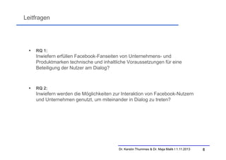 Leitfragen



RQ 1:

Inwiefern erfüllen Facebook-Fanseiten von Unternehmens- und
Produktmarken technische und inhaltliche Voraussetzungen für eine
Beteiligung der Nutzer am Dialog?



RQ 2:

Inwiefern werden die Möglichkeiten zur Interaktion von Facebook-Nutzern
und Unternehmen genutzt, um miteinander in Dialog zu treten?

Dr. Kerstin Thummes & Dr. Maja Malik I 1.11.2013

8

 