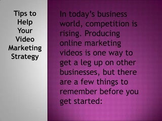 Tips to
Help
Your
Video
Marketing
Strategy

In today’s business
world, competition is
rising. Producing
online marketing
videos is one way to
get a leg up on other
businesses, but there
are a few things to
remember before you
get started:

 