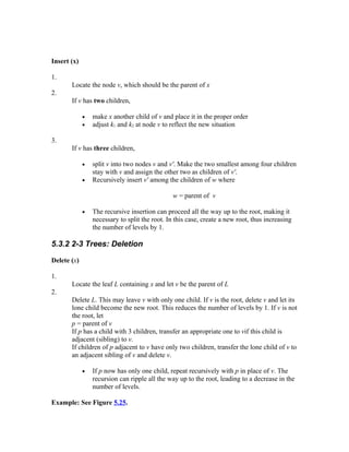 Insert (x)

1.
       Locate the node v, which should be the parent of x
2.
       If v has two children,

             •   make x another child of v and place it in the proper order
             •   adjust k1 and k2 at node v to reflect the new situation

3.
       If v has three children,

             •   split v into two nodes v and v'. Make the two smallest among four children
                 stay with v and assign the other two as children of v'.
             •   Recursively insert v' among the children of w where

                                                w = parent of v

             •   The recursive insertion can proceed all the way up to the root, making it
                 necessary to split the root. In this case, create a new root, thus increasing
                 the number of levels by 1.

5.3.2 2-3 Trees: Deletion

Delete (x)

1.
       Locate the leaf L containing x and let v be the parent of L
2.
       Delete L. This may leave v with only one child. If v is the root, delete v and let its
       lone child become the new root. This reduces the number of levels by 1. If v is not
       the root, let
       p = parent of v
       If p has a child with 3 children, transfer an appropriate one to vif this child is
       adjacent (sibling) to v.
       If children of p adjacent to v have only two children, transfer the lone child of v to
       an adjacent sibling of v and delete v.

             •   If p now has only one child, repeat recursively with p in place of v. The
                 recursion can ripple all the way up to the root, leading to a decrease in the
                 number of levels.

Example: See Figure 5.25.
 