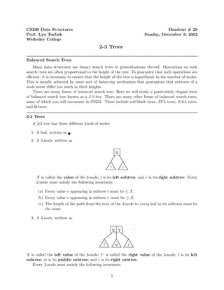 CS230 Data Structures                                                             Handout # 28
Prof. Lyn Turbak                                                       Sunday, December 8, 2002
Wellesley College
                                           2-3 Trees

Balanced Search Trees
    Many data structures use binary search trees or generalizations thereof. Operations on such
search trees are often proportional to the height of the tree. To guarantee that such operations are
eﬃcient, it is necessary to ensure that the height of the tree is logarithmic in the number of nodes.
This is usually achieved by some sort of balancing mechanism that guarantees that subtrees of a
node never diﬀer too much in their heights.
    There are many forms of balanced search tree. Here we will study a particularly elegant form
of balanced search tree known as a 2-3 tree. There are many other forms of balanced search trees,
some of which you will encounter in CS231. These include red-black trees, AVL trees, 2-3-4 trees,
and B-trees.

2-3 Trees
   A 2-3 tree has three diﬀerent kinds of nodes:

  1. A leaf, written as .

  2. A 2-node, written as


                                                       X


                                                 l         r

     X is called the value of the 2-node; l is its left subtree; and r is its right subtree. Every
     2-node must satisfy the following invariants:

      (a) Every value v appearing in subtree l must be ≤ X.
      (b) Every value v appearing in subtree r must be ≥ X.
       (c) The length of the path from the root of the 2-node to every leaf in its subtrees must be
           the same.

  3. A 3-node, written as

                                                                   .
                                                     X Y


                                             l         m       r

X is called the left value of the 3-node; Y is called the right value of the 3-node; l is its left
subtree; m is its middle subtree; and r is its right subtree.
   Every 3-node must satisfy the following invariants:

                                                   1
 
