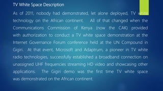 TV White Space Description
As of 2011, nobody had demonstrated, let alone deployed, TV white
technology on the African continent. All of that changed when the
Communications Commission of Kenya (now the CAK) provided
with authorization to conduct a TV white space demonstration at the
Internet Governance Forum conference held at the UN Compound in
Gigiri. At that event, Microsoft and Adaptrum, a pioneer in TV white
radio technologies, successfully established a broadband connection on
unassigned UHF frequencies streaming HD video and showcasing other
applications. The Gigiri demo was the first time TV white space
was demonstrated on the African continent.
 