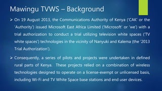  On 19 August 2013, the Communications Authority of Kenya (‘CAK’ or the
‘Authority’) issued Microsoft East Africa Limited (‘Microsoft’ or ‘we’) with a
trial authorization to conduct a trial utilizing television white spaces (‘TV
white spaces’) technologies in the vicinity of Nanyuki and Kalema (the ‘2013
Trial Authorization’).
 Consequently, a series of pilots and projects were undertaken in defined
rural parts of Kenya. These projects relied on a combination of wireless
technologies designed to operate on a license-exempt or unlicensed basis,
including Wi-Fi and TV White Space base stations and end user devices.
Mawingu TVWS – Background
 