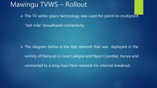  The TV white space technology was used for point-to-multipoint
“last mile” broadband connectivity.
 The diagram below is the test network that was deployed in the
vicinity of Nanyuki in rural Laikipia and Nyeri Counties, Kenya and
connected to a long-haul fibre network for internet breakout.
Mawingu TVWS – Rollout
 