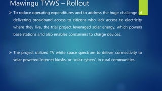  To reduce operating expenditures and to address the huge challenge of
delivering broadband access to citizens who lack access to electricity
where they live, the trial project leveraged solar energy, which powers
base stations and also enables consumers to charge devices.
 The project utilized TV white space spectrum to deliver connectivity to
solar powered Internet kiosks, or ‘solar cybers’, in rural communities.
Mawingu TVWS – Rollout
 
