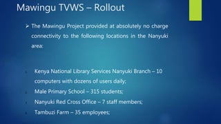  The Mawingu Project provided at absolutely no charge
connectivity to the following locations in the Nanyuki
area:
1. Kenya National Library Services Nanyuki Branch – 10
computers with dozens of users daily;
2. Male Primary School – 315 students;
3. Nanyuki Red Cross Office – 7 staff members;
4. Tambuzi Farm – 35 employees;
Mawingu TVWS – Rollout
 
