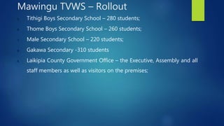 5. Tithigi Boys Secondary School – 280 students;
6. Thome Boys Secondary School – 260 students;
7. Male Secondary School – 220 students;
8. Gakawa Secondary -310 students
9. Laikipia County Government Office – the Executive, Assembly and all
staff members as well as visitors on the premises;
Mawingu TVWS – Rollout
 