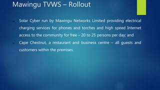 10. Solar Cyber run by Mawingu Networks Limited providing electrical
charging services for phones and torches and high speed Internet
access to the community for free – 20 to 25 persons per day; and
11. Cape Chestnut, a restaurant and business centre – all guests and
customers within the premises.
Mawingu TVWS – Rollout
 