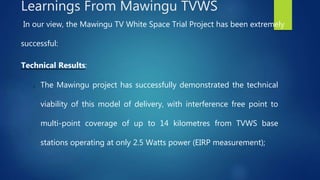 In our view, the Mawingu TV White Space Trial Project has been extremely
successful:
Technical Results:
o The Mawingu project has successfully demonstrated the technical
viability of this model of delivery, with interference free point to
multi-point coverage of up to 14 kilometres from TVWS base
stations operating at only 2.5 Watts power (EIRP measurement);
Learnings From Mawingu TVWS
 