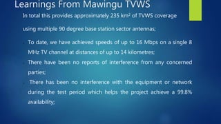 In total this provides approximately 235 km2 of TVWS coverage
using multiple 90 degree base station sector antennas;
o To date, we have achieved speeds of up to 16 Mbps on a single 8
MHz TV channel at distances of up to 14 kilometres;
o There have been no reports of interference from any concerned
parties;
o There has been no interference with the equipment or network
during the test period which helps the project achieve a 99.8%
availability;
Learnings From Mawingu TVWS
 