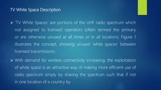 TV White Space Description
 ‘TV White Spaces’ are portions of the UHF radio spectrum which
not assigned to licensed operators (often termed the primary
or are otherwise unused at all times or in all locations. Figure 1
illustrates the concept, showing unused ‘white spaces’ between
licensed transmissions.
 With demand for wireless connectivity increasing, the exploitation
of white space is an attractive way of making more efficient use of
radio spectrum simply by sharing the spectrum such that if not
in one location of a country by
 