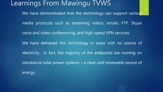 o We have demonstrated that the technology can support various
media protocols such as streaming videos, emails, FTP, Skype
voice and video conferencing, and high speed VPN services;
o We have delivered this technology in areas with no source of
electricity. In fact, the majority of the endpoints are running on
standalone solar power systems – a clean and renewable source of
energy.
Learnings From Mawingu TVWS
 