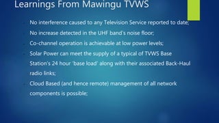 • No interference caused to any Television Service reported to date;
• No increase detected in the UHF band’s noise floor;
• Co-channel operation is achievable at low power levels;
• Solar Power can meet the supply of a typical of TVWS Base
Station’s 24 hour ‘base load’ along with their associated Back-Haul
radio links;
• Cloud Based (and hence remote) management of all network
components is possible;
Learnings From Mawingu TVWS
 