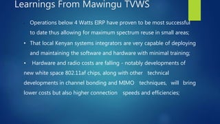 • Operations below 4 Watts EIRP have proven to be most successful
to date thus allowing for maximum spectrum reuse in small areas;
• That local Kenyan systems integrators are very capable of deploying
and maintaining the software and hardware with minimal training;
• Hardware and radio costs are falling - notably developments of
new white space 802.11af chips, along with other technical
developments in channel bonding and MIMO techniques, will bring
lower costs but also higher connection speeds and efficiencies;
Learnings From Mawingu TVWS
 