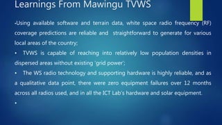 •Using available software and terrain data, white space radio frequency (RF)
coverage predictions are reliable and straightforward to generate for various
local areas of the country;
• TVWS is capable of reaching into relatively low population densities in
dispersed areas without existing ‘grid power’;
• The WS radio technology and supporting hardware is highly reliable, and as
a qualitative data point, there were zero equipment failures over 12 months
across all radios used, and in all the ICT Lab’s hardware and solar equipment.
•
Learnings From Mawingu TVWS
 