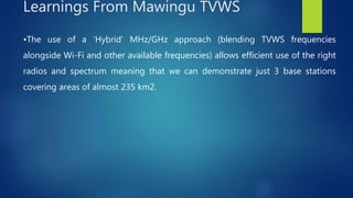 •The use of a ‘Hybrid’ MHz/GHz approach (blending TVWS frequencies
alongside Wi-Fi and other available frequencies) allows efficient use of the right
radios and spectrum meaning that we can demonstrate just 3 base stations
covering areas of almost 235 km2.
Learnings From Mawingu TVWS
 