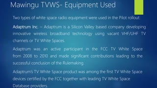 Two types of white space radio equipment were used in the Pilot rollout:
Adaptrum Inc. – Adaptrum is a Silicon Valley based company developing
innovative wireless broadband technology using vacant VHF/UHF TV
channels or TV White Spaces.
Adaptrum was an active participant in the FCC TV White Space
from 2008 to 2010 and made significant contributions leading to the
successful conclusion of the Rulemaking.
Adaptrum’s TV White Space product was among the first TV White Space
devices certified by the FCC together with leading TV White Space
Database providers.
Mawingu TVWS- Equipment Used
 