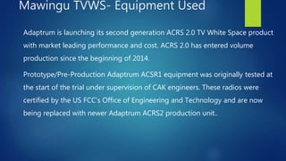 Adaptrum is launching its second generation ACRS 2.0 TV White Space product
with market leading performance and cost. ACRS 2.0 has entered volume
production since the beginning of 2014.
Prototype/Pre-Production Adaptrum ACSR1 equipment was originally tested at
the start of the trial under supervision of CAK engineers. These radios were
certified by the US FCC’s Office of Engineering and Technology and are now
being replaced with newer Adaptrum ACRS2 production unit..
Mawingu TVWS- Equipment Used
 