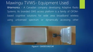 6Harmonics - A Canadian company developing Adaptive Radio
Systems. Its branded GWS access platform is a family of OFDM-
based cognitive solutions for wide area broadband wireless
using unlicensed spectrum or dynamically accessing other
Figure 4 - GW300 EAR/CAR
Mawingu TVWS- Equipment Used
 