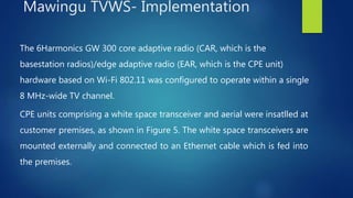 The 6Harmonics GW 300 core adaptive radio (CAR, which is the
basestation radios)/edge adaptive radio (EAR, which is the CPE unit)
hardware based on Wi-Fi 802.11 was configured to operate within a single
8 MHz-wide TV channel.
CPE units comprising a white space transceiver and aerial were insatlled at
customer premises, as shown in Figure 5. The white space transceivers are
mounted externally and connected to an Ethernet cable which is fed into
the premises.
Mawingu TVWS- Implementation
 